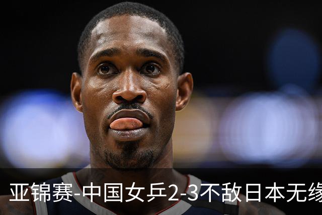 亚锦赛-中国女乒2-3不敌日本无缘卫冕 日本女乒近5届夺3冠