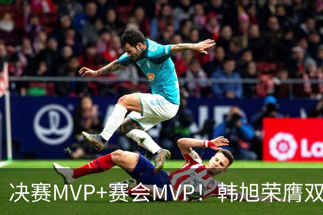 决赛MVP+赛会MVP！韩旭荣膺双料MVP实至名归