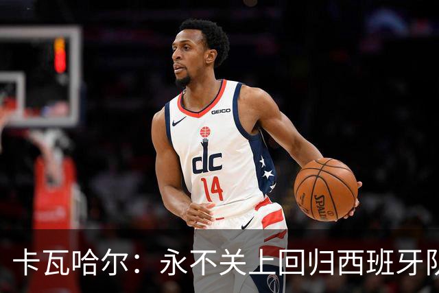 卡瓦哈尔：永不关上回归西班牙队大门，永不会拒绝再次穿上它