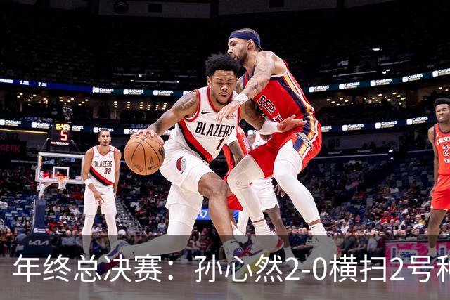 年终总决赛：孙心然2-0横扫2号种子 连续4场一盘未丢晋级决赛