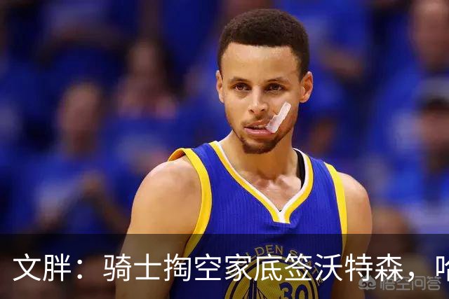 文胖：骑士掏空家底签沃特森，哈登都为此降薪腾空间