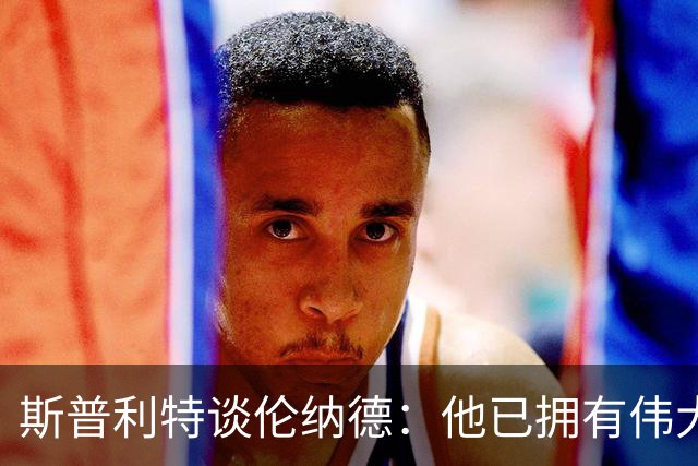 斯普利特谈伦纳德：他已拥有伟大职业生涯，还在继续书写