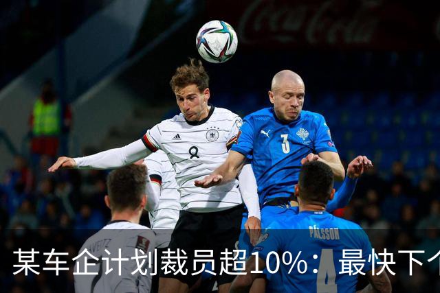 某车企计划裁员超10%：最快下个月谈赔偿，年底前走人