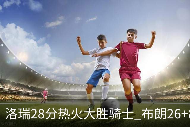 洛瑞28分热火大胜骑士 布朗26+8绿军险胜雄鹿