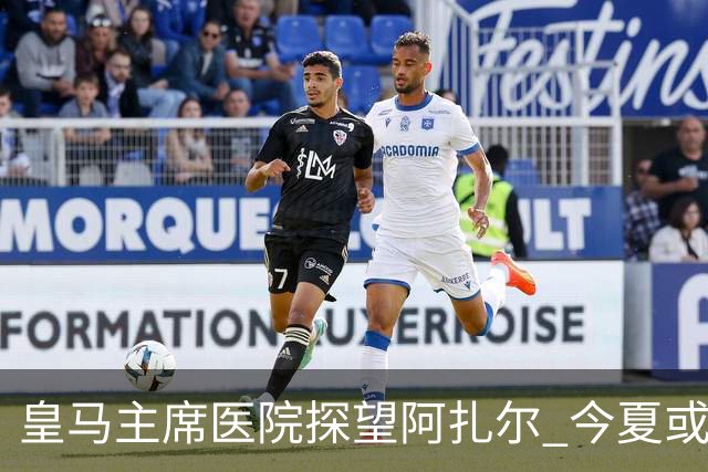 皇马主席医院探望阿扎尔 今夏或许不会卖掉他？